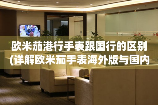 歐米茄港行手表跟國行的區(qū)別(詳解歐米茄手表海外版與國內(nèi)版的差異)