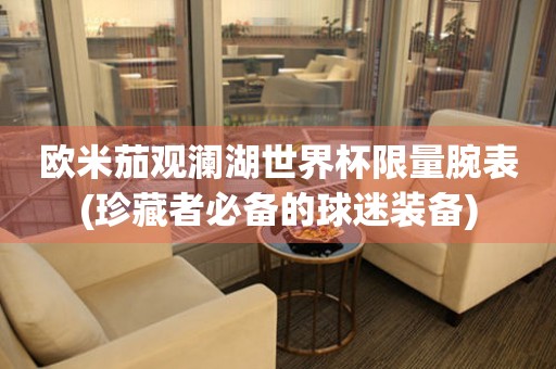 歐米茄觀瀾湖世界杯限量腕表(珍藏者必備的球迷裝備)