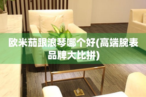 歐米茄跟浪琴哪個好(高端腕表品牌大比拼)
