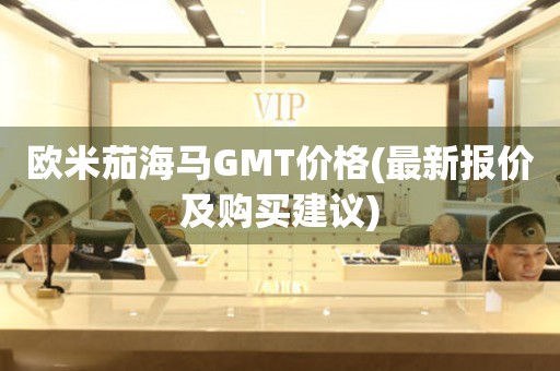 歐米茄海馬GMT價(jià)格(最新報(bào)價(jià)及購買建議)