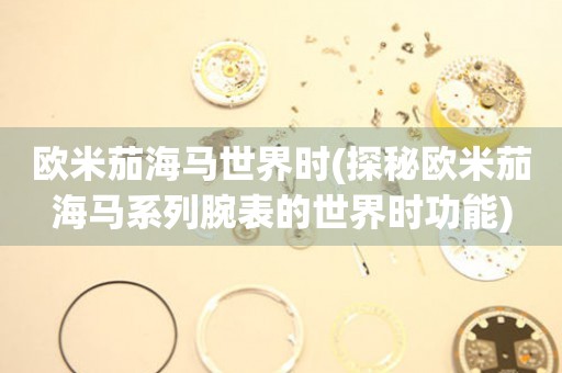 歐米茄海馬世界時(shí)(探秘歐米茄海馬系列腕表的世界時(shí)功能)