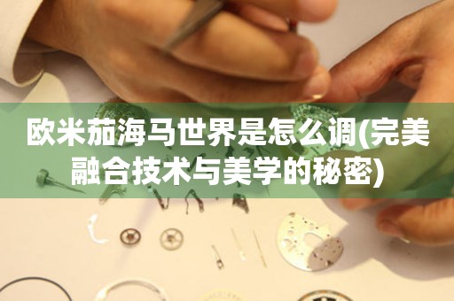 歐米茄海馬世界是怎么調(diào)(完美融合技術(shù)與美學(xué)的秘密)