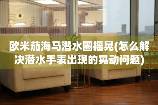 歐米茄海馬潛水圈搖晃(怎么解決潛水手表出現(xiàn)的晃動問題)