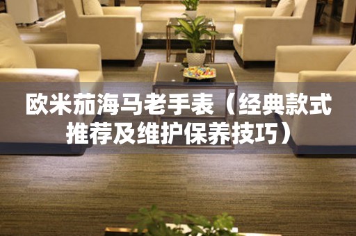 歐米茄海馬老手表（經(jīng)典款式推薦及維護(hù)保養(yǎng)技巧）