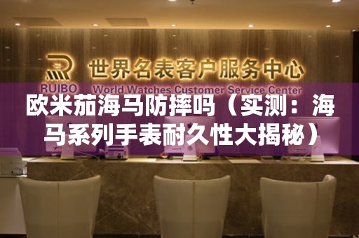歐米茄海馬防摔嗎（實(shí)測：海馬系列手表耐久性大揭秘）