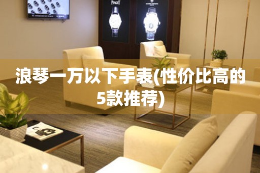 浪琴一萬以下手表(性價(jià)比高的5款推薦)
