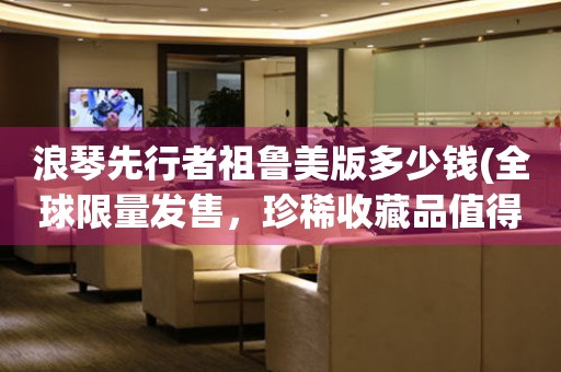 浪琴先行者祖魯美版多少錢(全球限量發(fā)售，珍稀收藏品值得擁有)