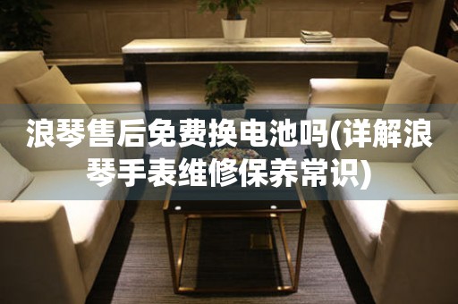 浪琴售后免費(fèi)換電池嗎(詳解浪琴手表維修保養(yǎng)常識(shí))
