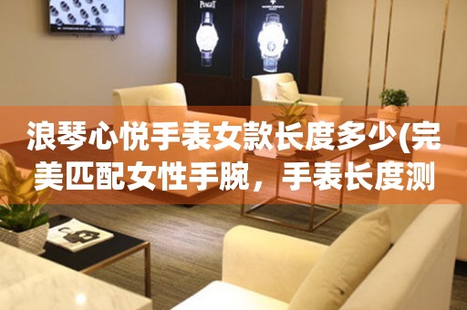 浪琴心悅手表女款長(zhǎng)度多少(完美匹配女性手腕，手表長(zhǎng)度測(cè)量教程)
