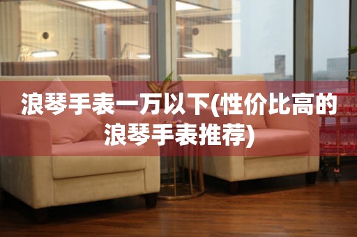浪琴手表一萬以下(性價(jià)比高的浪琴手表推薦)