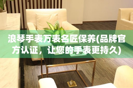 浪琴手表萬表名匠保養(yǎng)(品牌官方認(rèn)證，讓您的手表更持久)