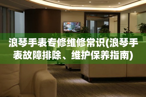 浪琴手表專修維修常識(shí)(浪琴手表故障排除、維護(hù)保養(yǎng)指南)