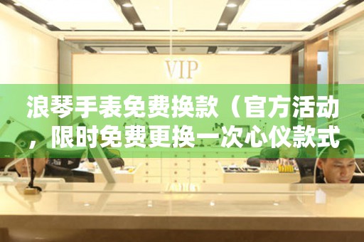 浪琴手表免費換款（官方活動，限時免費更換一次心儀款式）