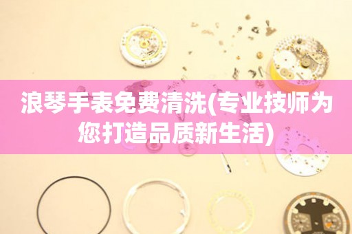 浪琴手表免費清洗(專業(yè)技師為您打造品質(zhì)新生活)