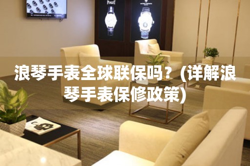 浪琴手表全球聯(lián)保嗎？(詳解浪琴手表保修政策)