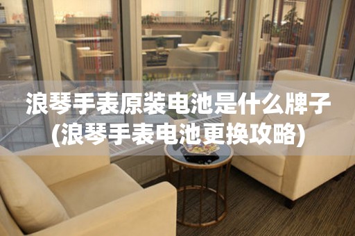 浪琴手表原裝電池是什么牌子(浪琴手表電池更換攻略)