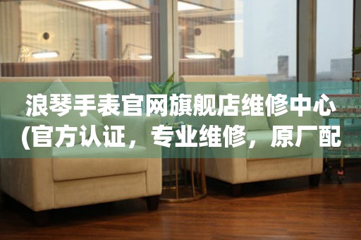 浪琴手表官網(wǎng)旗艦店維修中心(官方認(rèn)證，專業(yè)維修，原廠配件)
