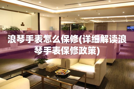 浪琴手表怎么保修(詳細(xì)解讀浪琴手表保修政策)