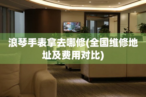 浪琴手表拿去哪修(全國維修地址及費用對比)