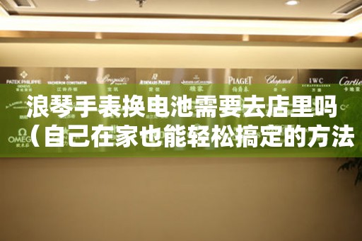 浪琴手表換電池需要去店里嗎（自己在家也能輕松搞定的方法）