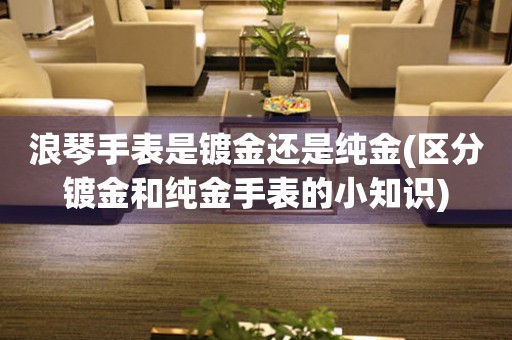 浪琴手表是鍍金還是純金(區(qū)分鍍金和純金手表的小知識(shí))