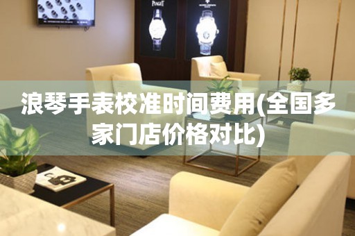 浪琴手表校準(zhǔn)時(shí)間費(fèi)用(全國多家門店價(jià)格對(duì)比)