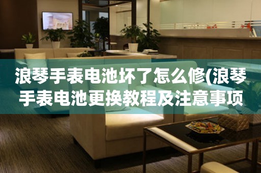 浪琴手表電池壞了怎么修(浪琴手表電池更換教程及注意事項(xiàng))