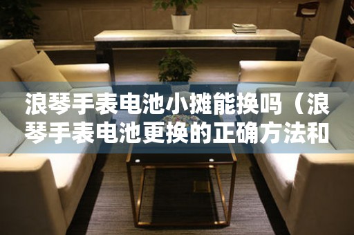 浪琴手表電池小攤能換嗎（浪琴手表電池更換的正確方法和注意事項(xiàng)）