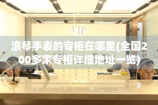 浪琴手表的專柜在哪里(全國200多家專柜詳細(xì)地址一覽)