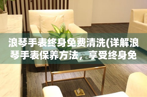 浪琴手表終身免費(fèi)清洗(詳解浪琴手表保養(yǎng)方法，享受終身免費(fèi)清洗服務(wù))