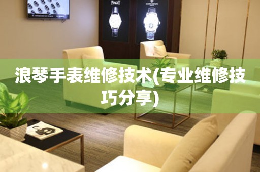 浪琴手表維修技術(shù)(專業(yè)維修技巧分享)