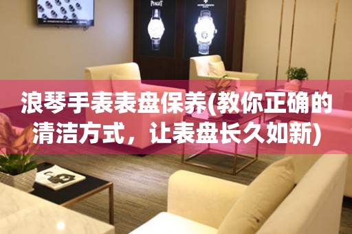 浪琴手表表盤保養(yǎng)(教你正確的清潔方式，讓表盤長(zhǎng)久如新)