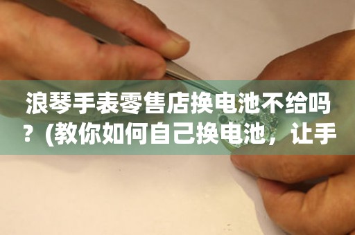浪琴手表零售店換電池不給嗎？(教你如何自己換電池，讓手表更持久)