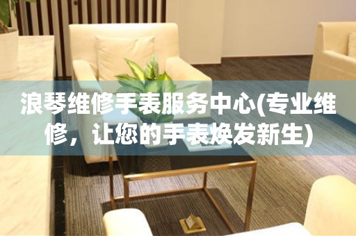 浪琴維修手表服務中心(專業(yè)維修，讓您的手表煥發(fā)新生)