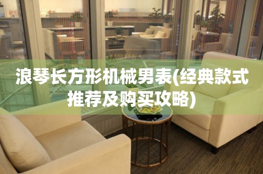浪琴長方形機械男表(經典款式推薦及購買攻略)
