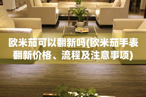 歐米茄可以翻新嗎(歐米茄手表翻新價格、流程及注意事項)