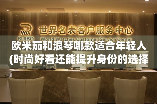 歐米茄和浪琴哪款適合年輕人(時(shí)尚好看還能提升身份的選擇)