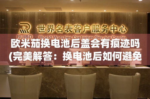 歐米茄換電池后蓋會(huì)有痕跡嗎(完美解答：換電池后如何避免Omega后蓋留下痕跡)
