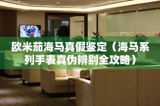 歐米茄海馬真假鑒定（海馬系列手表真?zhèn)伪鎰e全攻略）