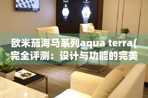 歐米茄海馬系列aqua terra(完全評(píng)測(cè)：設(shè)計(jì)與功能的完美結(jié)合)