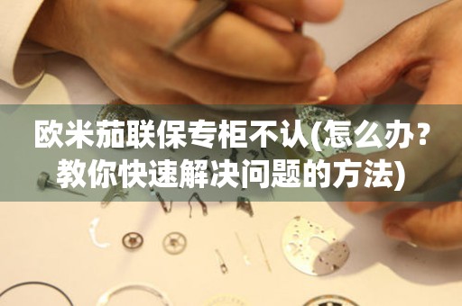 歐米茄聯(lián)保專柜不認(rèn)(怎么辦？教你快速解決問題的方法)