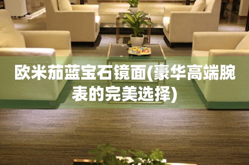 歐米茄藍(lán)寶石鏡面(豪華高端腕表的完美選擇)