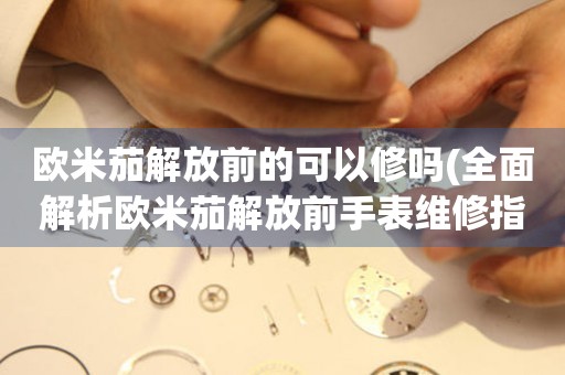 歐米茄解放前的可以修嗎(全面解析歐米茄解放前手表維修指南)