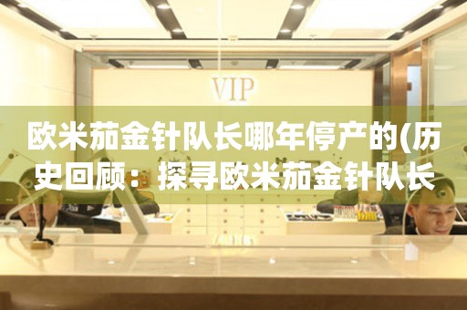 歐米茄金針隊(duì)長(zhǎng)哪年停產(chǎn)的(歷史回顧：探尋歐米茄金針隊(duì)長(zhǎng)的輝煌與沉寂)
