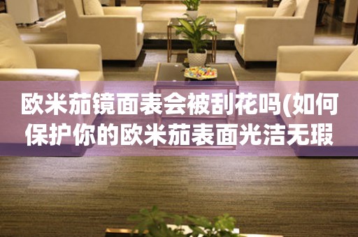 歐米茄鏡面表會(huì)被刮花嗎(如何保護(hù)你的歐米茄表面光潔無瑕)