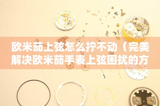 歐米茄上弦怎么擰不動（完美解決歐米茄手表上弦困擾的方法）