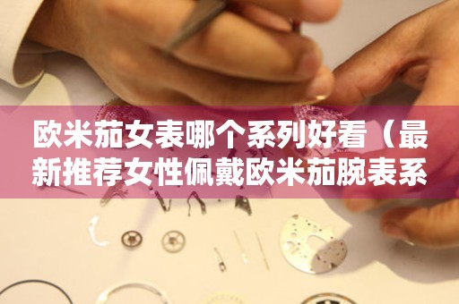 歐米茄女表哪個系列好看（最新推薦女性佩戴歐米茄腕表系列）