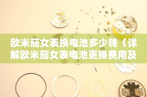 歐米茄女表換電池多少錢（詳解歐米茄女表電池更換費用及注意事項）
