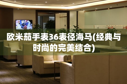 歐米茄手表36表徑海馬(經(jīng)典與時尚的完美結合)
