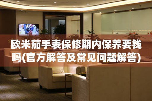 歐米茄手表保修期內(nèi)保養(yǎng)要錢嗎(官方解答及常見問題解答)